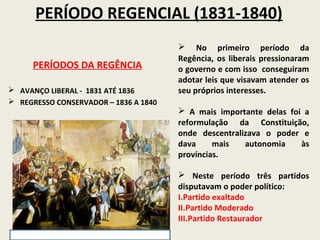 PERÍODO REGENCIAL (1831-1840)
                                        No primeiro período da
                                       Regência, os liberais pressionaram
     PERÍODOS DA REGÊNCIA              o governo e com isso conseguiram
                                       adotar leis que visavam atender os
 AVANÇO LIBERAL - 1831 ATÉ 1836       seu próprios interesses.
 REGRESSO CONSERVADOR – 1836 A 1840
                                        A mais importante delas foi a
                                       reformulação da Constituição,
                                       onde descentralizava o poder e
                                       dava     mais   autonomia    às
                                       províncias.

                                        Neste período três partidos
                                       disputavam o poder político:
                                       I.Partido exaltado
                                       II.Partido Moderado
                                       III.Partido Restaurador
 