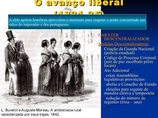 O avanço liberal (1831-35) CARÁTER DESCENTRALIZADOR Medidas Descentralizadoras: Criação da Guarda Nacional (polícia estadual) Código de Processo Criminal (juiz de paz escolhido pelos locais) Ato Adicional criou Assembléias legislativas provinciais  aboliu o Conselho de Estado eleições para regente de maneira eletiva e temporária redução do número de regentes (trina – una) A elite agrária brasileira aproveitou o momento para resgatar o poder concentrado nas mãos do imperador e dos portugueses. 