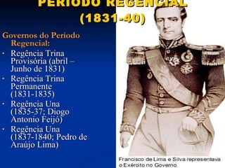 PERÍODO REGENCIAL (1831-40) Governos do Período Regencial: Regência Trina Provisória (abril – Junho de 1831) Regência Trina Permanente (1831-1835) Regência Una (1835-37; Diogo Antonio Feijó) Regência Una (1837-1840; Pedro de Araújo Lima) 