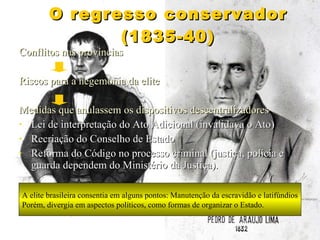 O regresso conservador (1835-40) Conflitos nas províncias Riscos para a hegemonia da elite Medidas que anulassem os dispositivos descentralizadores Lei de interpretação do Ato Adicional (invalidava o Ato) Recriação do Conselho de Estado Reforma do Código no processo criminal (justiça, polícia e guarda dependem do Ministério da Justiça). A elite brasileira consentia em alguns pontos: Manutenção da escravidão e latifúndios Porém, divergia em aspectos políticos, como formas de organizar o Estado. 