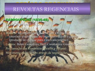 PERÍODO REGENCIAL (1831-40) FARROUPILHA (1835-45) Local : Sul do Brasil (Pr, Sc e Rs) Movimento Elitista Motivos : Inconformidade gaúcha com a economia nacional (mercado externo) que era incompatível com a gaúcha (produção de charque para o mercado interno). Líderes : Bento Gonçalves, Davi Canabarro e Giuseppe Garibaldi Proclamação das Repúblicas (Piratini e Juliana) Movimento chega ao fim através de negociações REVOLTAS REGENCIAIS 
