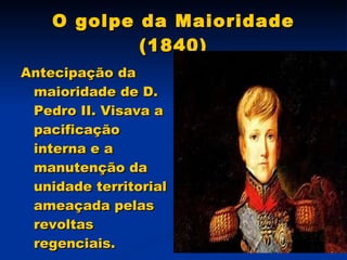 O golpe da Maioridade (1840) Antecipação da maioridade de D. Pedro II. Visava a pacificação interna e a manutenção da unidade territorial ameaçada pelas revoltas regenciais. 