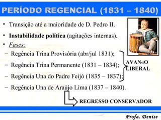 • Transição até a maioridade de D. Pedro II.
• Instabilidade política (agitações internas).
• Fases:
 – Regência Trina Provisória (abr/jul 1831);
                                                 AVANÇO
– Regência Trina Permanente (1831 – 1834);
                                                 LIBERAL
– Regência Una do Padre Feijó (1835 – 1837);
– Regência Una de Araújo Lima (1837 – 1840).

                              REGRESSO CONSERVADOR

                                                 Profa. Denise
 