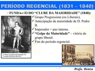 – FUNDAÇÃO DO “CLUBE DA MAIORIDADE” (1840):
             Grupo Progressista (ou Liberais).
             Antecipação da maioridade de D. Pedro
              II.
             Imperador = paz interna.
             “Golpe da Maioridade” – vitória do
              grupo liberal.
             Fim do período regencial.




                                        Profa. Denise
 