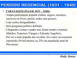 • CABANAGEM (PA/AM 1835 – 1840):
 – Ampla participação popular (índios, negros, mestiços,
   escravos ou livres, porém, todos sem posses).
 – Luta contra desigualdades.
 – Sem programa político definido.
 – Chegaram a tomar o poder mas foram traídos (Antônio
   Malcher, Francisco Vinagre e Eduardo Angelim).
 – Por ser a mais popular das revoltas, foi a mais severamente
   reprimida (30 mil mortos ou 25% da população total da
   Província).



                                                   Profa. Denise
 