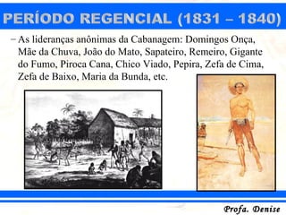 – As lideranças anônimas da Cabanagem: Domingos Onça,
  Mãe da Chuva, João do Mato, Sapateiro, Remeiro, Gigante
  do Fumo, Piroca Cana, Chico Viado, Pepira, Zefa de Cima,
  Zefa de Baixo, Maria da Bunda, etc.




                                                Profa. Denise
 