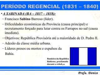 • A SABINADA (BA – 1837 – 1838):
 – Francisco Sabino Barroso (líder).
 – Dificuldades econômicas da Província (causa principal) e
   recrutamento forçado para lutar contra os Farrapos no sul (causa
   imediata).
 – Objetivos: República Provisória até a maioridade de D. Pedro II.
 – Adesão da classe média urbana.
 – Líderes presos ou mortos e expulsos da
   Bahia.
                               Bandeira da República
                               Bahiense, proclamada
                               durante a rebelião.



                                                       Profa. Denise
 