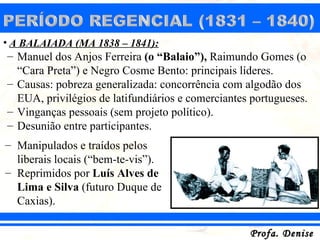 • A BALAIADA (MA 1838 – 1841):
– Manuel dos Anjos Ferreira (o “Balaio”), Raimundo Gomes (o
  “Cara Preta”) e Negro Cosme Bento: principais líderes.
– Causas: pobreza generalizada: concorrência com algodão dos
  EUA, privilégios de latifundiários e comerciantes portugueses.
– Vinganças pessoais (sem projeto político).
– Desunião entre participantes.
– Manipulados e traídos pelos
  liberais locais (“bem-te-vis”).
– Reprimidos por Luís Alves de
  Lima e Silva (futuro Duque de
  Caxias).

                                                   Profa. Denise
 