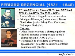 • REVOLUÇÃO FARROUPILHA OU GUERRA
  DOS FARRAPOS (RS 1835 – 1845):
 – A mais elitista e longa de todas as revoltas.
 – Principais lideranças (estancieiros): Bento
   Gonçalves (maior líder), Davi Canabarro,
   Guiuseppe Garibaldi.
 – Causas:
   Altos impostos sobre o charque gaúcho;
   Baixos impostos de importação sobre o
    charque platino (ARG e URU);
   Nomeação do Presidente de Província
    (governador) pelo Rio de Janeiro, contrário
    aos interesses gaúchos.

                                    Profa. Denise
 