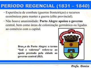 – Experiência de combate (guerras fronteiriças) e recursos
  econômicos para manter a guerra (elite provincial).
– Não houve unanimidade: Porto Alegre apoiou o governo
  central, bem como áreas de colonização germânica ou ligadas
  ao comércio com a capital.




          Brasão de Porto Alegre: o termo
          “leal e valerosa” refere-se ao
          apoio prestado pela cidade ao
          governo central (RJ).


                                                 Profa. Denise
 