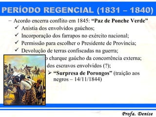 – Acordo encerra conflito em 1845: “Paz de Ponche Verde”
   Anistia dos envolvidos gaúchos;
   Incorporação dos farrapos no exército nacional;
   Permissão para escolher o Presidente de Província;
   Devolução de terras confiscadas na guerra;
   Proteção ao charque gaúcho da concorrência externa;
   Libertação dos escravos envolvidos (?);
                 “Surpresa de Porongos” (traição aos
                  negros – 14/11/1844)




                                             Profa. Denise
 