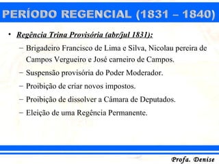 • Regência Trina Provisória (abr/jul 1831):
   – Brigadeiro Francisco de Lima e Silva, Nicolau pereira de
     Campos Vergueiro e José carneiro de Campos.
   – Suspensão provisória do Poder Moderador.
   – Proibição de criar novos impostos.
   – Proibição de dissolver a Câmara de Deputados.
   – Eleição de uma Regência Permanente.




                                                 Profa. Denise
 
