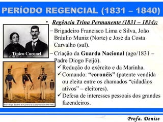 • Regência Trina Permanente (1831 – 1834):
                  – Brigadeiro Francisco Lima e Silva, João
                    Bráulio Muniz (Norte) e José da Costa
                    Carvalho (sul).
Típico Coronel    – Criação da Guarda Nacional (ago/1831 –
                    Padre Diogo Feijó).
                      Redução do exército e da Marinha.
                      Comando: “coronéis” (patente vendida
                       ou eleita entre os chamados “cidadãos
                       ativos” – eleitores).
                      Defesa de interesses pessoais dos grandes
                       fazendeiros.

                                                  Profa. Denise
 
