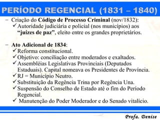 – Criação do Código de Processo Criminal (nov/1832):
   Autoridade judiciária e policial (nos municípios) aos
    “juízes de paz”, eleito entre os grandes proprietários.

– Ato Adicional de 1834:
   Reforma constitucional.
   Objetivo: conciliação entre moderados e exaltados.
   Assembléias Legislativas Provinciais (Deputados
    Estaduais). Capital nomeava os Presidentes de Província.
   RJ = Município Neutro.
   Substituição da Regência Trina por Regência Una.
   Suspensão do Conselho de Estado até o fim do Período
    Regencial.
   Manutenção do Poder Moderador e do Senado vitalício.

                                                   Profa. Denise
 