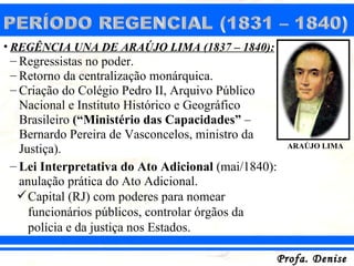 • REGÊNCIA UNA DE ARAÚJO LIMA (1837 – 1840):
 – Regressistas no poder.
 – Retorno da centralização monárquica.
 – Criação do Colégio Pedro II, Arquivo Público
   Nacional e Instituto Histórico e Geográfico
   Brasileiro (“Ministério das Capacidades” –
   Bernardo Pereira de Vasconcelos, ministro da
   Justiça).                                         ARAÚJO LIMA

 – Lei Interpretativa do Ato Adicional (mai/1840):
   anulação prática do Ato Adicional.
   Capital (RJ) com poderes para nomear
     funcionários públicos, controlar órgãos da
     polícia e da justiça nos Estados.

                                                 Profa. Denise
 