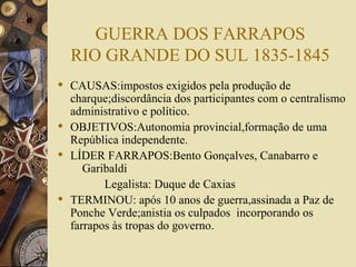 GUERRA DOS FARRAPOS RIO GRANDE DO SUL 1835-1845 CAUSAS:impostos exigidos pela produção de charque;discordância dos participantes com o centralismo administrativo e político. OBJETIVOS:Autonomia provincial,formação de uma República independente. LÍDER FARRAPOS:Bento Gonçalves, Canabarro e    Garibaldi Legalista: Duque de Caxias TERMINOU: após 10 anos de guerra,assinada a Paz de Ponche Verde;anistia os culpados  incorporando os farrapos às tropas do governo. 
