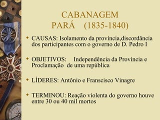 CABANAGEM PARÁ  (1835-1840) CAUSAS: Isolamento da província,discordância dos participantes com o governo de D. Pedro I OBJETIVOS:  Independência da Província e Proclamação  de uma república LÍDERES: Antônio e Franscisco Vinagre TERMINOU: Reação violenta do governo houve entre 30 ou 40 mil mortos 