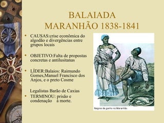 BALAIADA MARANHÃO 1838-1841 CAUSAS:crise econômica do algodão e divergências entre grupos locais OBJETIVO:Falta de propostas concretas e antilusitanas LÍDER:Balaios: Raimundo Gomes,Manuel Francisco dos Anjos, e o preto Cosme Legalistas Barão de Caxias TERMINOU: prisão e  condenação  à morte. 