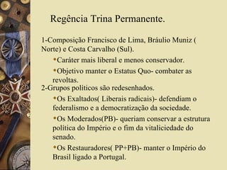 Regência Trina Permanente. 1-Composição Francisco de Lima, Bráulio Muniz ( Norte) e Costa Carvalho (Sul). Caráter mais liberal e menos conservador. Objetivo manter o Estatus Quo- combater as revoltas. 2-Grupos políticos são redesenhados. Os Exaltados( Liberais radicais)- defendiam o federalismo e a democratização da sociedade. Os Moderados(PB)- queriam conservar a estrutura política do Império e o fim da vitaliciedade do senado. Os Restauradores( PP+PB)- manter o Império do Brasil ligado a Portugal. 