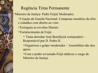 Regência Trina Permanente Ministro da Justiça- Padre Feijó( Moderado). Criação da Guarda Nacional- Composta membros da elite e cidadãos com direito ao voto. Extinguiu as revoltas liberais. Fortalecimento de Feijó. Tenta derrubar José Bonifácio( restaurador) –Responsável por D. Pedro II. Organizou o golpe+moderador – Assembléia não deu apoio. Com o poder esvaziado Feijó abdicou o cargo de Ministro da Justiça. 