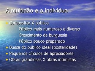 A multidão e o indivíduo

• Compositor X público
      Público mais numeroso e diverso
      Crescimento da burguesia
      Público pouco preparado
• Busca do público ideal (posteridade)
• Pequenos círculos de apreciadores
• Obras grandiosas X obras intimistas
 