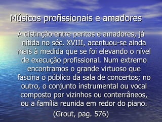 Músicos profissionais e amadores
 A distinção entre peritos e amadores, já
   nítida no séc. XVIII, acentuou-se ainda
 mais à medida que se foi elevando o nível
  de execução profissional. Num extremo
     encontramos o grande virtuoso que
 fascina o público da sala de concertos; no
  outro, o conjunto instrumental ou vocal
  composto por vizinhos ou conterrâneos,
  ou a família reunida em redor do piano.
             (Grout, pag. 576)
 