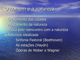 O homem e a natureza

• Crescimento das cidades
• Afastamento da natureza
• Busca pelo reencontro com a natureza
• Natureza idealizada
      Sinfonia Pastoral (Beethoven)
      As estações (Haydn)
      Óperas de Weber e Wagner
 