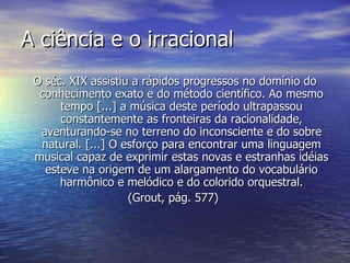 A ciência e o irracional
 O séc. XIX assistiu a rápidos progressos no domínio do
  conhecimento exato e do método científico. Ao mesmo
      tempo [...] a música deste período ultrapassou
      constantemente as fronteiras da racionalidade,
  aventurando-se no terreno do inconsciente e do sobre
  natural. [...] O esforço para encontrar uma linguagem
 musical capaz de exprimir estas novas e estranhas idéias
   esteve na origem de um alargamento do vocabulário
      harmônico e melódico e do colorido orquestral.
                    (Grout, pág. 577)
 