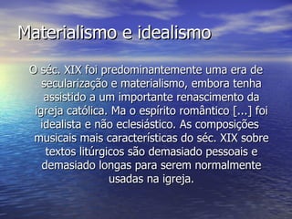 Materialismo e idealismo
 O séc. XIX foi predominantemente uma era de
    secularização e materialismo, embora tenha
    assistido a um importante renascimento da
  igreja católica. Ma o espírito romântico [...] foi
   idealista e não eclesiástico. As composições
  musicais mais características do séc. XIX sobre
     textos litúrgicos são demasiado pessoais e
    demasiado longas para serem normalmente
                   usadas na igreja.
 
