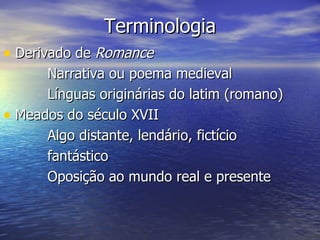 Terminologia
• Derivado de Romance
      Narrativa ou poema medieval
      Línguas originárias do latim (romano)
• Meados do século XVII
      Algo distante, lendário, fictício
      fantástico
      Oposição ao mundo real e presente
 