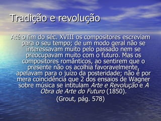 Tradição e revolução
Até o fim do séc. XVIII os compositores escreviam
    para o seu tempo; de um modo geral não se
      interessavam muito pelo passado nem se
     preocupavam muito com o futuro. Mas os
    compositores românticos, ao sentirem que o
       presente não os acolhia favoravelmente,
  apelavam para o juízo da posteridade; não é por
  mera coincidência que 2 dos ensaios de Wagner
   sobre música se intitulam Arte e Revolução e A
           Obra de Arte do Futuro (1850).
                 (Grout, pág. 578)
 