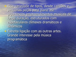 • Rica variedade de tipos, desde canções e
  pequenas peças para piano até
  gigantescos empreendimentos musicais de
  longa duração, estruturados com
  espetaculares clímaxes dramáticos e
  dinâmicos
• Estreita ligação com as outras artes.
  Grande interesse pela música
  programática
 