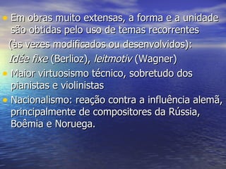 • Em obras muito extensas, a forma e a unidade
  são obtidas pelo uso de temas recorrentes
 (às vezes modificados ou desenvolvidos):
 Idée fixe (Berlioz), leitmotiv (Wagner)
• Maior virtuosismo técnico, sobretudo dos
  pianistas e violinistas
• Nacionalismo: reação contra a influência alemã,
  principalmente de compositores da Rússia,
  Boêmia e Noruega.
 
