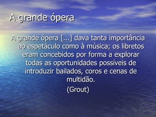 A grande ópera

A grande ópera [...] dava tanta importância
  ao espetáculo como à música; os libretos
   eram concebidos por forma a explorar
     todas as oportunidades possíveis de
    introduzir bailados, coros e cenas de
                   multidão.
                   (Grout)
 