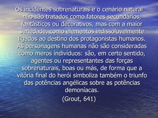 Os incidentes sobrenaturais e o cenário natural
    não são tratados como fatores secundários,
   fantásticos ou decorativos, mas com a maior
  seriedade, como elementos indissoluvelmente
 ligados ao destino dos protagonistas humanos.
As personagens humanas não são consideradas
 como meros indivíduos: são, em certo sentido,
       agentes ou representantes das forças
   sobrenaturais, boas ou más, de forma que a
vitória final do herói simboliza também o triunfo
    das potências angélicas sobre as potências
                   demoníacas.
                  (Grout, 641)
 