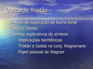 O Acorde Tristão

• Símbolo de superação da teoria tonal
• Tristão e Isolda
• 3 pontos explicativos do símbolo
      Implicações harmônicas
      Tristão e Isolda no conj. Wagneriano
      Papel pessoal de Wagner
 