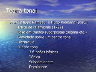Teoria tonal
• Jean-Philippe Rameau e Hugo Riemann (post.)
      Traité de l’Harmonie (1722)
      Base em tríades superpostas (sétima etc.)
      Gravidade sobre um centro tonal
      Hierarquia
      Função tonal
             3 funções básicas
             Tônica
             Subdominante
             Dominante
 
