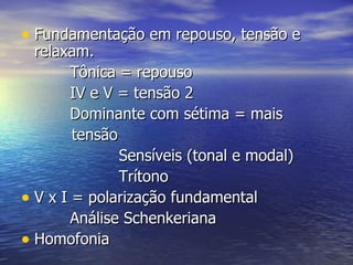 • Fundamentação em repouso, tensão e
  relaxam.
        Tônica = repouso
        IV e V = tensão 2
        Dominante com sétima = mais
        tensão
               Sensíveis (tonal e modal)
               Trítono
• V x I = polarização fundamental
        Análise Schenkeriana
• Homofonia
 