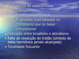 • Precedência do aspecto linear
       Cromatismo
       Tendências polifônicas
       Progressão mais baseada no
       cromatismo que no baixo
       convencional
• Flutuação entre tonalismo e atonalismo
• Falta de resolução do tristão (símbolo de
  meta harmônica jamais alcançada)
• Tonalidade flutuante
 