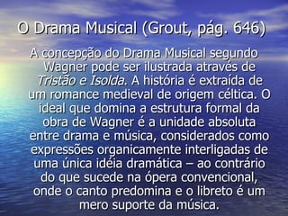 O Drama Musical (Grout, pág. 646)
 A concepção do Drama Musical segundo
    Wagner pode ser ilustrada através de
  Tristão e Isolda. A história é extraída de
 um romance medieval de origem céltica. O
   ideal que domina a estrutura formal da
    obra de Wagner é a unidade absoluta
 entre drama e música, considerados como
 expressões organicamente interligadas de
  uma única idéia dramática – ao contrário
    do que sucede na ópera convencional,
  onde o canto predomina e o libreto é um
          mero suporte da música.
 