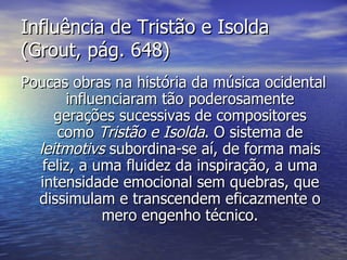 Influência de Tristão e Isolda
(Grout, pág. 648)
Poucas obras na história da música ocidental
       influenciaram tão poderosamente
     gerações sucessivas de compositores
     como Tristão e Isolda. O sistema de
  leitmotivs subordina-se aí, de forma mais
   feliz, a uma fluidez da inspiração, a uma
  intensidade emocional sem quebras, que
  dissimulam e transcendem eficazmente o
             mero engenho técnico.
 