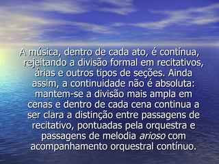 A música, dentro de cada ato, é contínua,
 rejeitando a divisão formal em recitativos,
    árias e outros tipos de seções. Ainda
   assim, a continuidade não é absoluta:
    mantem-se a divisão mais ampla em
  cenas e dentro de cada cena continua a
  ser clara a distinção entre passagens de
   recitativo, pontuadas pela orquestra e
      passagens de melodia arioso com
   acompanhamento orquestral contínuo.
 