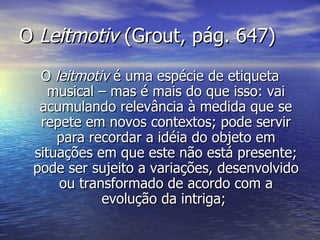 O Leitmotiv (Grout, pág. 647)
  O leitmotiv é uma espécie de etiqueta
    musical – mas é mais do que isso: vai
  acumulando relevância à medida que se
  repete em novos contextos; pode servir
     para recordar a idéia do objeto em
 situações em que este não está presente;
 pode ser sujeito a variações, desenvolvido
     ou transformado de acordo com a
            evolução da intriga;
 