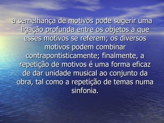 a semelhança de motivos pode sugerir uma
   ligação profunda entre os objetos a que
     esses motivos se referem; os diversos
            motivos podem combinar
      contrapontisticamente; finalmente, a
  repetição de motivos é uma forma eficaz
    de dar unidade musical ao conjunto da
 obra, tal como a repetição de temas numa
                     sinfonia.
 