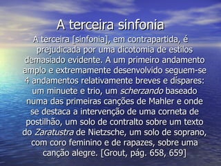 A terceira sinfonia
   A terceira [sinfonia], em contrapartida, é
    prejudicada por uma dicotomia de estilos
demasiado evidente. A um primeiro andamento
amplo e extremamente desenvolvido seguem-se
4 andamentos relativamente breves e díspares:
  um minuete e trio, um scherzando baseado
 numa das primeiras canções de Mahler e onde
  se destaca a intervenção de uma corneta de
 postilhão, um solo de contralto sobre um texto
do Zaratustra de Nietzsche, um solo de soprano,
  com coro feminino e de rapazes, sobre uma
      canção alegre. [Grout, pág. 658, 659]
 
