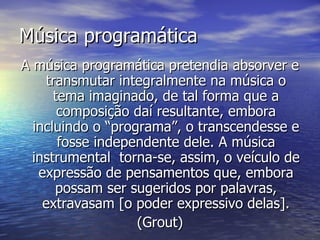Música programática
A música programática pretendia absorver e
    transmutar integralmente na música o
      tema imaginado, de tal forma que a
       composição daí resultante, embora
  incluindo o “programa”, o transcendesse e
       fosse independente dele. A música
  instrumental torna-se, assim, o veículo de
   expressão de pensamentos que, embora
      possam ser sugeridos por palavras,
    extravasam [o poder expressivo delas].
                   (Grout)
 