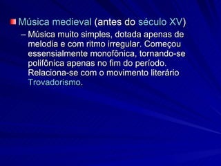 Música medieval  (antes do  século XV )  Música muito simples, dotada apenas de melodia e com ritmo irregular. Começou essensialmente monofônica, tornando-se polifônica apenas no fim do período. Relaciona-se com o movimento literário  Trovadorismo . 