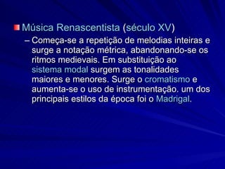 Música Renascentista  ( século XV )  Começa-se a repetição de melodias inteiras e surge a notação métrica, abandonando-se os ritmos medievais. Em substituição ao  sistema modal  surgem as tonalidades maiores e menores. Surge o  cromatismo  e aumenta-se o uso de instrumentação. um dos principais estilos da época foi o  Madrigal . 