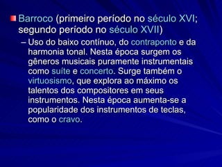 Barroco  (primeiro período no  século XVI ; segundo período no  século XVII )  Uso do baixo contínuo, do  contraponto  e da harmonia tonal. Nesta época surgem os gêneros musicais puramente instrumentais como  suíte  e  concerto . Surge também o  virtuosismo , que explora ao máximo os talentos dos compositores em seus instrumentos. Nesta época aumenta-se a popularidade dos instrumentos de teclas, como o  cravo . 