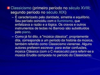 Classicismo  (primeiro período no  século XVIII ; segundo período no  século XIX )  É caracterizado pela claridade, simetria e equilíbrio. Seu período coincidiu com o  Iluminismo , que enfatizava a razão e a lógica. Os cravos e outros instrumentos de teclas no Barroco são substituídos pelo  piano . Como já foi dito, a "música clássica", propriamente dita, corresponde a um período da história da música, também referido como Classicismo vienense. Alguns autores preferem escrever, para evitar confusões, música Clássica (com o C maiúsculo) para referir-se a música Erudita composta no período do Classicismo. 